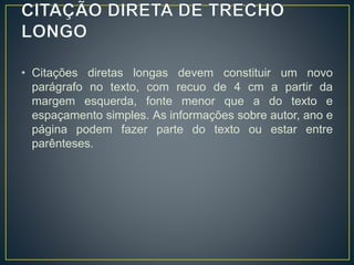 • Citações diretas longas devem constituir um novo
parágrafo no texto, com recuo de 4 cm a partir da
margem esquerda, fonte menor que a do texto e
espaçamento simples. As informações sobre autor, ano e
página podem fazer parte do texto ou estar entre
parênteses.
 