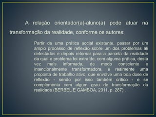A relação orientador(a)-aluno(a) pode atuar na
transformação da realidade, conforme os autores:
Partir de uma prática social existente, passar por um
amplo processo de reflexão sobre um dos problemas ali
detectados e depois retornar para a parcela da realidade
da qual o problema foi extraído, com alguma prática, desta
vez mais informada, de modo consciente e
intencionalmente transformadora, é realmente uma
proposta de trabalho ativo, que envolve uma boa dose de
reflexão - sendo por isso também crítico - e se
complementa com algum grau de transformação da
realidade (BERBEL E GAMBOA, 2011, p. 287) .
 