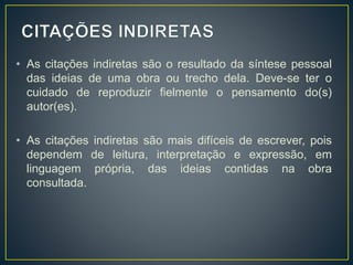 • As citações indiretas são o resultado da síntese pessoal
das ideias de uma obra ou trecho dela. Deve-se ter o
cuidado de reproduzir fielmente o pensamento do(s)
autor(es).
• As citações indiretas são mais difíceis de escrever, pois
dependem de leitura, interpretação e expressão, em
linguagem própria, das ideias contidas na obra
consultada.
 