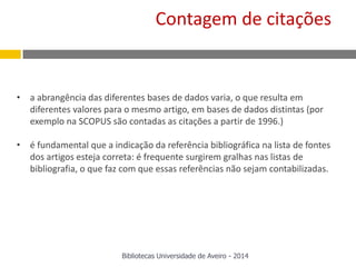 • a abrangência das diferentes bases de dados varia, o que resulta em
diferentes valores para o mesmo artigo, em bases de dados distintas (por
exemplo na SCOPUS são contadas as citações a partir de 1996.)
• é fundamental que a indicação da referência bibliográfica na lista de fontes
dos artigos esteja correta: é frequente surgirem gralhas nas listas de
bibliografia, o que faz com que essas referências não sejam contabilizadas.
Contagem de citações
Bibliotecas Universidade de Aveiro - 2014
 