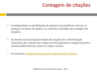 • A ambiguidade na identificação de autoria é um problema comum na
pesquisa em bases de dados e ao nível dos resultados da contagem de
citações;
• Só através da associação de dados de citação com a identificação
inequívoca dos autores dos artigos se torna possível a criação de perfis e
cálculos bibliométricos como o h-index e outros.
• Ferramentas: ORCID, Researcher ID, Google Scholar Citations
Bibliotecas Universidade de Aveiro - 2014
Contagem de citações
 