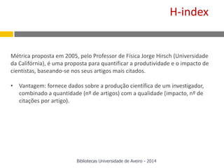 Métrica proposta em 2005, pelo Professor de Física Jorge Hirsch (Universidade
da Califórnia), é uma proposta para quantificar a produtividade e o impacto de
cientistas, baseando-se nos seus artigos mais citados.
• Vantagem: fornece dados sobre a produção científica de um investigador,
combinado a quantidade (nº de artigos) com a qualidade (impacto, nº de
citações por artigo).
H-index
Bibliotecas Universidade de Aveiro - 2014
 