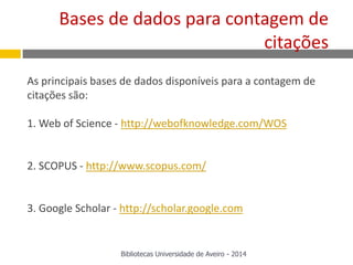 As principais bases de dados disponíveis para a contagem de
citações são:
1. Web of Science - http://webofknowledge.com/WOS
2. SCOPUS - http://www.scopus.com/
3. Google Scholar - http://scholar.google.com
Bases de dados para contagem de
citações
Bibliotecas Universidade de Aveiro - 2014
 