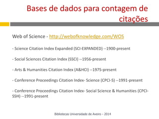 Web of Science - http://webofknowledge.com/WOS
- Science Citation Index Expanded (SCI-EXPANDED) --1900-present
- Social Sciences Citation Index (SSCI) --1956-present
- Arts & Humanities Citation Index (A&HCI) --1975-present
- Conference Proceedings Citation Index- Science (CPCI-S) --1991-present
- Conference Proceedings Citation Index- Social Science & Humanities (CPCI-
SSH) --1991-present
Bases de dados para contagem de
citações
Bibliotecas Universidade de Aveiro - 2014
 