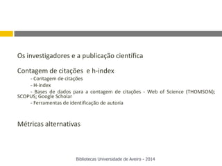 Os investigadores e a publicação científica
Contagem de citações e h-index
- Contagem de citações
- H-index
- Bases de dados para a contagem de citações - Web of Science (THOMSON);
SCOPUS; Google Scholar
- Ferramentas de identificação de autoria
Métricas alternativas
Bibliotecas Universidade de Aveiro - 2014
 
