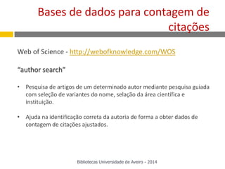 Web of Science - http://webofknowledge.com/WOS
“author search”
• Pesquisa de artigos de um determinado autor mediante pesquisa guiada
com seleção de variantes do nome, selação da área científica e
instituição.
• Ajuda na identificação correta da autoria de forma a obter dados de
contagem de citações ajustados.
Bases de dados para contagem de
citações
Bibliotecas Universidade de Aveiro - 2014
 