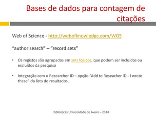 Web of Science - http://webofknowledge.com/WOS
“author search” – “record sets”
• Os registos são agrupados em sets lógicos, que podem ser incluídos ou
excluídos da pesquisa
• Integração com o Researcher ID – opção “Add to Reseacher ID - I wrote
these” da lista de resultados.
Bases de dados para contagem de
citações
Bibliotecas Universidade de Aveiro - 2014
 