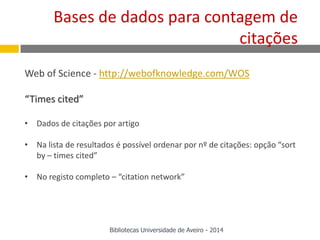 Web of Science - http://webofknowledge.com/WOS
“Times cited”
• Dados de citações por artigo
• Na lista de resultados é possível ordenar por nº de citações: opção “sort
by – times cited”
• No registo completo – “citation network”
Bases de dados para contagem de
citações
Bibliotecas Universidade de Aveiro - 2014
 