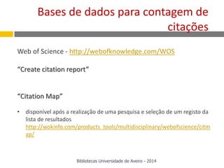Web of Science - http://webofknowledge.com/WOS
“Create citation report”
“Citation Map”
• disponível após a realização de uma pesquisa e seleção de um registo da
lista de resultados
http://wokinfo.com/products_tools/multidisciplinary/webofscience/citm
ap/
Bases de dados para contagem de
citações
Bibliotecas Universidade de Aveiro - 2014
 