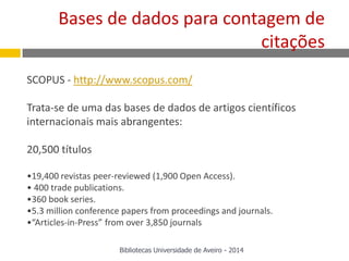SCOPUS - http://www.scopus.com/
Trata-se de uma das bases de dados de artigos científicos
internacionais mais abrangentes:
20,500 títulos
•19,400 revistas peer-reviewed (1,900 Open Access).
• 400 trade publications.
•360 book series.
•5.3 million conference papers from proceedings and journals.
•“Articles-in-Press” from over 3,850 journals
Bases de dados para contagem de
citações
Bibliotecas Universidade de Aveiro - 2014
 