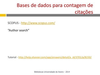 SCOPUS - http://www.scopus.com/
“Author search”
Tutorial - http://help.elsevier.com/app/answers/detail/a_id/3701/p/8150/
Bases de dados para contagem de
citações
Bibliotecas Universidade de Aveiro - 2014
 