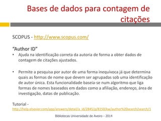 SCOPUS - http://www.scopus.com/
“Author ID”
• Ajuda na identificação correta da autoria de forma a obter dados de
contagem de citações ajustados.
• Permite a pesquisa por autor de uma forma inequívoca já que determina
quais as formas de nome que devem ser agrupadas sob uma identificação
de autor única. Esta funcionalidade baseia-se num algoritmo que liga
formas de nomes baseados em dados como a afiliação, endereço, área de
investigação, datas de publicação.
Tutorial -
http://help.elsevier.com/app/answers/detail/a_id/2845/p/8150/kw/author%20search/search/1
Bases de dados para contagem de
citações
Bibliotecas Universidade de Aveiro - 2014
 