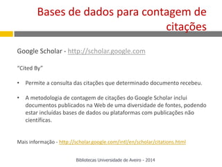 Google Scholar - http://scholar.google.com
“Cited By”
• Permite a consulta das citações que determinado documento recebeu.
• A metodologia de contagem de citações do Google Scholar inclui
documentos publicados na Web de uma diversidade de fontes, podendo
estar incluídas bases de dados ou plataformas com publicações não
científicas.
Mais informação - http://scholar.google.com/intl/en/scholar/citations.html
Bases de dados para contagem de
citações
Bibliotecas Universidade de Aveiro - 2014
 