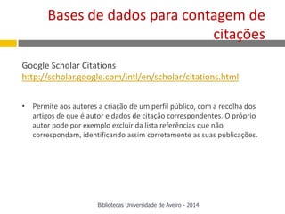 Google Scholar Citations
http://scholar.google.com/intl/en/scholar/citations.html
• Permite aos autores a criação de um perfil público, com a recolha dos
artigos de que é autor e dados de citação correspondentes. O próprio
autor pode por exemplo excluir da lista referências que não
correspondam, identificando assim corretamente as suas publicações.
Bases de dados para contagem de
citações
Bibliotecas Universidade de Aveiro - 2014
 