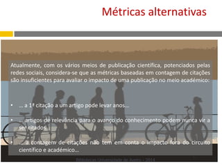 Atualmente, com os vários meios de publicação científica, potenciados pelas
redes sociais, considera-se que as métricas baseadas em contagem de citações
são insuficientes para avaliar o impacto de uma publicação no meio académico:
• … a 1ª citação a um artigo pode levar anos…
• … artigos de relevância para o avanço do conhecimento podem nunca vir a
ser citados…
• … a contagem de citações não tem em conta o impacto fora do circuito
científico e académico…
Métricas alternativas
Bibliotecas Universidade de Aveiro - 2014
 