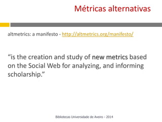 altmetrics: a manifesto - http://altmetrics.org/manifesto/
“is the creation and study of new metrics based
on the Social Web for analyzing, and informing
scholarship.”
Métricas alternativas
Bibliotecas Universidade de Aveiro - 2014
 