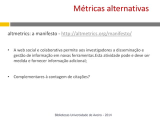 altmetrics: a manifesto - http://altmetrics.org/manifesto/
• A web social e colaborativa permite aos investigadores a disseminação e
gestão de informação em novas ferramentas.Esta atividade pode e deve ser
medida e fornecer informação adicional;
• Complementares à contagem de citações?
Métricas alternativas
Bibliotecas Universidade de Aveiro - 2014
 