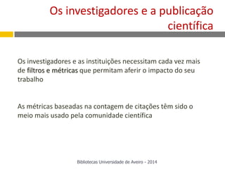 Os investigadores e as instituições necessitam cada vez mais
de filtros e métricas que permitam aferir o impacto do seu
trabalho
As métricas baseadas na contagem de citações têm sido o
meio mais usado pela comunidade científica
Os investigadores e a publicação
científica
Bibliotecas Universidade de Aveiro - 2014
 
