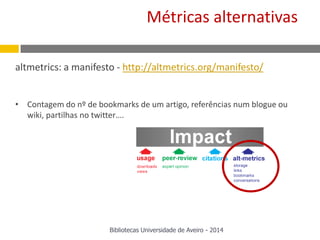 altmetrics: a manifesto - http://altmetrics.org/manifesto/
• Contagem do nº de bookmarks de um artigo, referências num blogue ou
wiki, partilhas no twitter….
Métricas alternativas
Bibliotecas Universidade de Aveiro - 2014
 