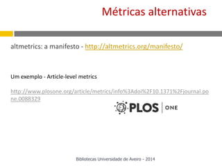 altmetrics: a manifesto - http://altmetrics.org/manifesto/
Um exemplo - Article-level metrics
http://www.plosone.org/article/metrics/info%3Adoi%2F10.1371%2Fjournal.po
ne.0088329
Métricas alternativas
Bibliotecas Universidade de Aveiro - 2014
 