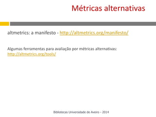 altmetrics: a manifesto - http://altmetrics.org/manifesto/
Algumas ferramentas para avaliação por métricas alternativas:
http://altmetrics.org/tools/
Métricas alternativas
Bibliotecas Universidade de Aveiro - 2014
 