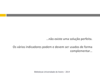 …não existe uma solução perfeita.
Os vários indicadores podem e devem ser usados de forma
complementar…
Bibliotecas Universidade de Aveiro - 2014
 