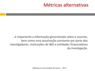 ...é importante a informação generalizada sobre o assunto,
bem como uma atualização constante por parte dos
investigadores, instituições de I&D e entidades financiadoras
da investigação.
Métricas alternativas
Bibliotecas Universidade de Aveiro - 2014
 