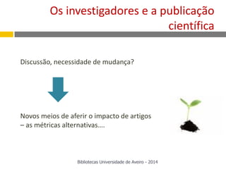Discussão, necessidade de mudança?
Novos meios de aferir o impacto de artigos
– as métricas alternativas….
Bibliotecas Universidade de Aveiro - 2014
Os investigadores e a publicação
científica
 