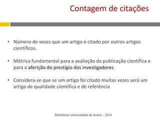 • Número de vezes que um artigo é citado por outros artigos
científicos.
• Métrica fundamental para a avaliação da publicação científica e
para a aferição do prestígio dos investigadores.
• Considera-se que se um artigo foi citado muitas vezes será um
artigo de qualidade científica e de referência
Contagem de citações
Bibliotecas Universidade de Aveiro - 2014
 