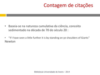 • Baseia-se na natureza cumulativa da ciência, conceito
sedimentado na década de 70 do século 20 :
• ‘‘If I have seen a little further it is by standing on ye shoulders of Giants’’
Newton
Bibliotecas Universidade de Aveiro - 2014
Contagem de citações
 