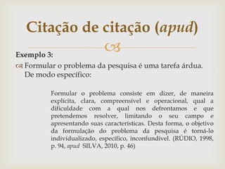 Citação de citação (apud)
Exemplo 3:
                            
 Formular o problema da pesquisa é uma tarefa árdua.
  De modo específico:

         Formular o problema consiste em dizer, de maneira
         explícita, clara, compreensível e operacional, qual a
         dificuldade com a qual nos defrontamos e que
         pretendemos resolver, limitando o seu campo e
         apresentando suas características. Desta forma, o objetivo
         da formulação do problema da pesquisa é torná-lo
         individualizado, específico, inconfundível. (RÚDIO, 1998,
         p. 94, apud SILVA, 2010, p. 46)
 