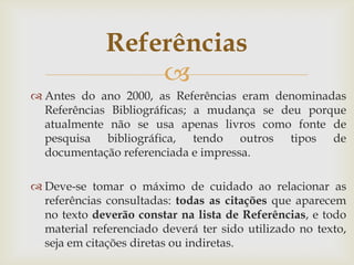 Referências
                  
 Antes do ano 2000, as Referências eram denominadas
  Referências Bibliográficas; a mudança se deu porque
  atualmente não se usa apenas livros como fonte de
  pesquisa bibliográfica, tendo outros tipos de
  documentação referenciada e impressa.

 Deve-se tomar o máximo de cuidado ao relacionar as
  referências consultadas: todas as citações que aparecem
  no texto deverão constar na lista de Referências, e todo
  material referenciado deverá ter sido utilizado no texto,
  seja em citações diretas ou indiretas.
 