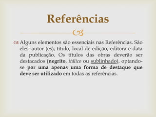 Referências
                   
 Alguns elementos são essenciais nas Referências. São
  eles: autor (es), título, local de edição, editora e data
  da publicação. Os títulos das obras deverão ser
  destacados (negrito, itálico ou sublinhado), optando-
  se por uma apenas uma forma de destaque que
  deve ser utilizado em todas as referências.
 