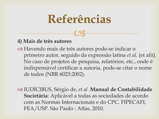 Referências
                 
4) Mais de três autores
 Havendo mais de três autores pode-se indicar o
   primeiro autor, seguido da expressão latina et al. (et alii).
   No caso de projetos de pesquisa, relatórios, etc., onde é
   indispensável certificar a autoria, pode-se citar o nome
   de todos (NBR 6023:2002).

 IUDÍCIBUS, Sérgio de, et al .Manual de Contabilidade
  Societária: Aplicável a todas as sociedades de acordo
  com as Normas Internacionais e do CPC. FIPECAFI,
  FEA/USP. São Paulo : Atlas, 2010.
 