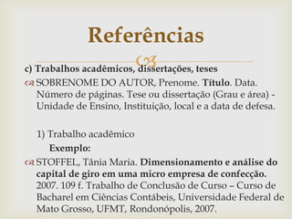 Referências
c) Trabalhos acadêmicos,
                        dissertações, teses
 SOBRENOME DO AUTOR, Prenome. Título. Data.
  Número de páginas. Tese ou dissertação (Grau e área) -
  Unidade de Ensino, Instituição, local e a data de defesa.

  1) Trabalho acadêmico
     Exemplo:
 STOFFEL, Tânia Maria. Dimensionamento e análise do
  capital de giro em uma micro empresa de confecção.
  2007. 109 f. Trabalho de Conclusão de Curso – Curso de
  Bacharel em Ciências Contábeis, Universidade Federal de
  Mato Grosso, UFMT, Rondonópolis, 2007.
 