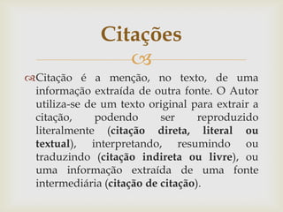 Citações
                  
Citação é a menção, no texto, de uma
 informação extraída de outra fonte. O Autor
 utiliza-se de um texto original para extrair a
 citação,     podendo      ser     reproduzido
 literalmente (citação direta, literal ou
 textual), interpretando, resumindo ou
 traduzindo (citação indireta ou livre), ou
 uma informação extraída de uma fonte
 intermediária (citação de citação).
 