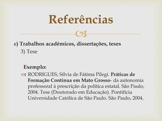 Referências
                  
c) Trabalhos acadêmicos, dissertações, teses
   3) Tese

   Exemplo:
   RODRIGUES, Sílvia de Fátima Pilegi. Práticas de
    Formação Contínua em Mato Grosso- da autonomia
    professoral à prescrição da política estatal. São Paulo,
    2004. Tese (Doutorado em Educação). Pontifícia
    Universidade Católica de São Paulo. São Paulo, 2004.
 