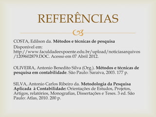 REFERÊNCIAS
                 
COSTA, Edilson da. Métodos e técnicas de pesquisa
Disponível em:
http://www.faculdadeexpoente.edu.br/upload/noticiasarquivos
/1209602879.DOC. Acesso em 07 Abril 2012.

OLIVEIRA, Antonio Benedito Silva (Org.). Métodos e técnicas de
pesquisa em contabilidade. São Paulo: Saraiva, 2003. 177 p.

SILVA, Antonio Carlos Ribeiro da. Metodologia da Pesquisa
Aplicada à Contabilidade: Orientações de Estudos, Projetos,
Artigos, relatórios, Monografias, Dissertações e Teses. 3 ed. São
Paulo: Atlas, 2010. 200 p.
 