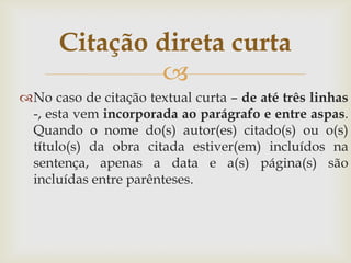 Citação direta curta
              
No caso de citação textual curta – de até três linhas
 -, esta vem incorporada ao parágrafo e entre aspas.
 Quando o nome do(s) autor(es) citado(s) ou o(s)
 título(s) da obra citada estiver(em) incluídos na
 sentença, apenas a data e a(s) página(s) são
 incluídas entre parênteses.
 