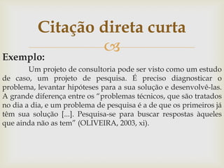 Citação direta curta
                  
Exemplo:
        Um projeto de consultoria pode ser visto como um estudo
de caso, um projeto de pesquisa. É preciso diagnosticar o
problema, levantar hipóteses para a sua solução e desenvolvê-las.
A grande diferença entre os “problemas técnicos, que são tratados
no dia a dia, e um problema de pesquisa é a de que os primeiros já
têm sua solução [...]. Pesquisa-se para buscar respostas àqueles
que ainda não as tem” (OLIVEIRA, 2003, xi).
 