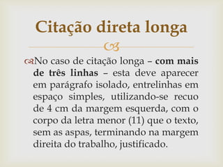 Citação direta longa
           
No caso de citação longa – com mais
 de três linhas – esta deve aparecer
 em parágrafo isolado, entrelinhas em
 espaço simples, utilizando-se recuo
 de 4 cm da margem esquerda, com o
 corpo da letra menor (11) que o texto,
 sem as aspas, terminando na margem
 direita do trabalho, justificado.
 