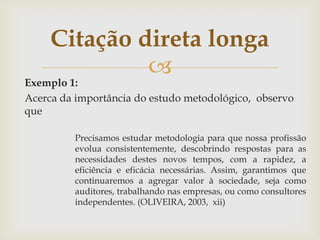 Citação direta longa
              
Exemplo 1:
Acerca da importância do estudo metodológico, observo
que

         Precisamos estudar metodologia para que nossa profissão
         evolua consistentemente, descobrindo respostas para as
         necessidades destes novos tempos, com a rapidez, a
         eficiência e eficácia necessárias. Assim, garantimos que
         continuaremos a agregar valor à sociedade, seja como
         auditores, trabalhando nas empresas, ou como consultores
         independentes. (OLIVEIRA, 2003, xii)
 