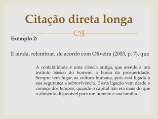 Citação direta longa
Exemplo 2:
             
E ainda, relembrar, de acordo com Oliveira (2003, p. 7), que

          A contabilidade é uma ciência antiga, que atende a um
          instinto básico do homem, a busca da prosperidade.
          Sempre terá lugar na cultura humana, pois está ligada à
          sua segurança e sobrevivência. E esta ligação vem desde o
          começo dos tempos, quando o capital não era mais do que
          o alimento disponível para um homem e sua família.
 