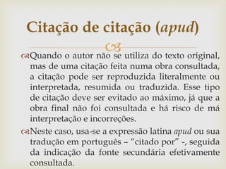 Citação de citação (apud)
                   utiliza do texto original,
Quando o autor não se
 mas de uma citação feita numa obra consultada,
 a citação pode ser reproduzida literalmente ou
 interpretada, resumida ou traduzida. Esse tipo
 de citação deve ser evitado ao máximo, já que a
 obra final não foi consultada e há risco de má
 interpretação e incorreções.
Neste caso, usa-se a expressão latina apud ou sua
 tradução em português – “citado por” -, seguida
 da indicação da fonte secundária efetivamente
 consultada.
 