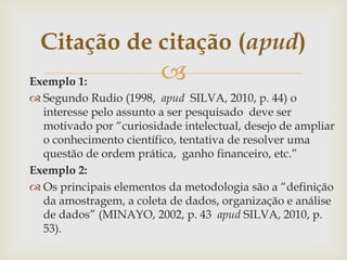 Citação de citação (apud)
Exemplo 1:              
 Segundo Rudio (1998, apud SILVA, 2010, p. 44) o
  interesse pelo assunto a ser pesquisado deve ser
  motivado por “curiosidade intelectual, desejo de ampliar
  o conhecimento científico, tentativa de resolver uma
  questão de ordem prática, ganho financeiro, etc.”
Exemplo 2:
 Os principais elementos da metodologia são a “definição
  da amostragem, a coleta de dados, organização e análise
  de dados” (MINAYO, 2002, p. 43 apud SILVA, 2010, p.
  53).
 
