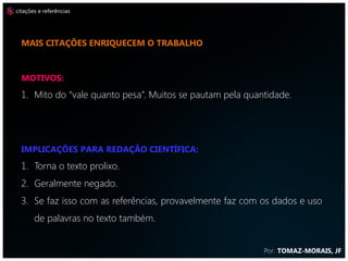 citações e referências




  mais citações enriquecem o trabalho



  MOTIVOS:
  1. Mito do “vale quanto pesa”. Muitos se pautam pela quantidade.




  IMPLICAÇÕES PARA REDAÇÃO CIENTÍFICA:
  1. Torna o texto prolixo.
  2. Geralmente negado.
  3. Se faz isso com as referências, provavelmente faz com os dados e uso
       de palavras no texto também.


                                                           Por: TOMAZ-MORAIS, JF
 