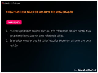 citações e referências




  mais citações enriquecem o trabalho



    CORREÇÃO:


  1. As vezes podemos colocar duas ou três referências em um ponto. Mas
       geralmente basta apenas uma referência sólida.
  2. Se precisar mostrar que há vários estudos sobre um assunto cite uma
       revisão.




                                                          Por: TOMAZ-MORAIS, JF
 