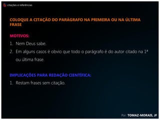 citações e referências




  coloque a citação do parágrafo na primeira ou na última
  frase

  MOTIVOS:
  1. Nem Deus sabe.
  2. Em alguns casos é obvio que todo o parágrafo é do autor citado na 1ª
       ou última frase.


  IMPLICAÇÕES PARA REDAÇÃO CIENTÍFICA:
  1. Restam frases sem citação.




                                                           Por: TOMAZ-MORAIS, JF
 