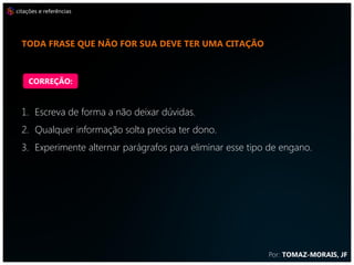 citações e referências




  coloque a citação do parágrafo na primeira ou na última
  frase


    CORREÇÃO:


  1. Escreva de forma a não deixar dúvidas.
  2. Qualquer informação solta precisa ter dono.
  3. Experimente alternar parágrafos para eliminar esse tipo de engano.




                                                            Por: TOMAZ-MORAIS, JF
 