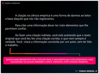 citações e referências




         A citação na ciência empírica é uma forma de darmos ao leitor
 a base daquilo que nós não registramos.

        Para citar uma informação dever ter visto elementos que lhe
 permitam confiar.

          Ao fazer uma citação indireta, você está aceitando que o texto
 original que você leu fez uma citação correta, o que nem sempre é
 verdade. Você citará a informação concluída por um autor, sem ter lido
 o trabalho.




 QUANTO MAIS IMPORTANTE FOR A CITAÇÃO PARA O ARGUMENTO QUE VOCÊ DESENVOLVE, MAIS
     NECESSITARÁ TER ACESSO PRIMÁRIO A FONTE. PORTANTO, EVITE CITAÇÕES INDIRETAS.



                                                                Por: TOMAZ-MORAIS, JF
 